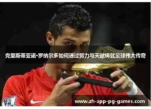克里斯蒂亚诺·罗纳尔多如何通过努力与天赋铸就足球伟大传奇 克里斯蒂亚诺·罗纳尔多如何通过努力与天赋铸就足球伟大传奇
