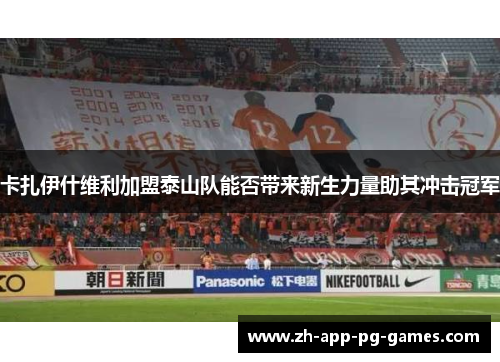 卡扎伊什维利加盟泰山队能否带来新生力量助其冲击冠军 卡扎伊什维利加盟泰山队能否带来新生力量助其冲击冠军