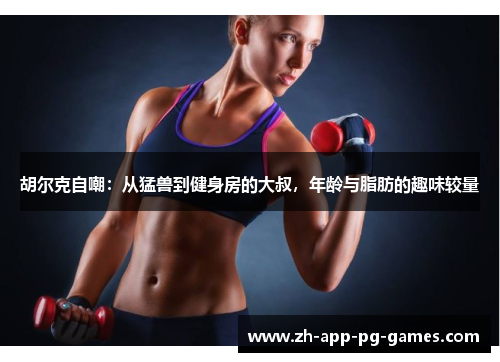 胡尔克自嘲:从猛兽到健身房的大叔,年龄与脂肪的趣味较量 胡尔克自嘲:从猛兽到健身房的大叔,年龄与脂肪的趣味较量
