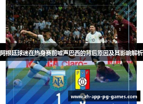 阿根廷球迷在热身赛前嘘声巴西的背后原因及其影响解析