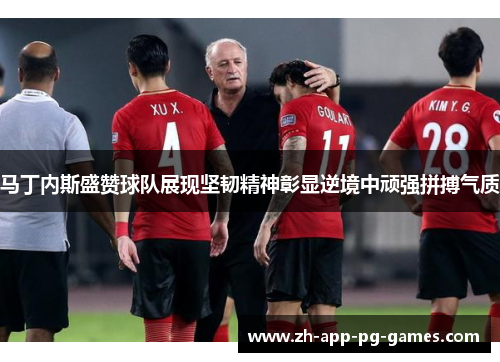 马丁内斯盛赞球队展现坚韧精神彰显逆境中顽强拼搏气质