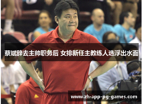 蔡斌辞去主帅职务后 女排新任主教练人选浮出水面 蔡斌辞去主帅职务后 女排新任主教练人选浮出水面