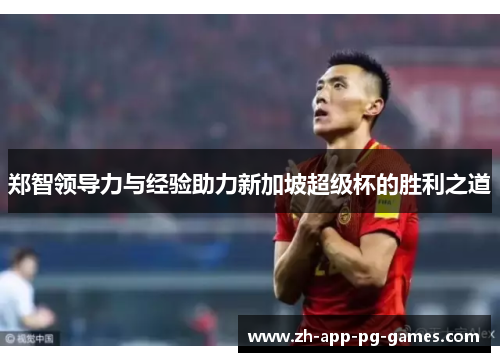 郑智领导力与经验助力新加坡超级杯的胜利之道 郑智领导力与经验助力新加坡超级杯的胜利之道