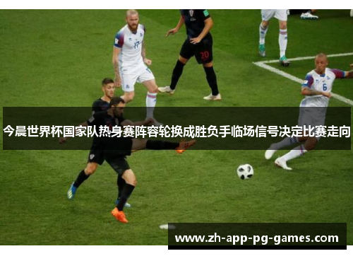 今晨世界杯国家队热身赛阵容轮换成胜负手临场信号决定比赛走向 今晨世界杯国家队热身赛阵容轮换成胜负手临场信号决定比赛走向