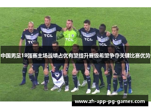 中国男足18强赛主场战绩占优有望提升晋级希望争夺关键比赛优势