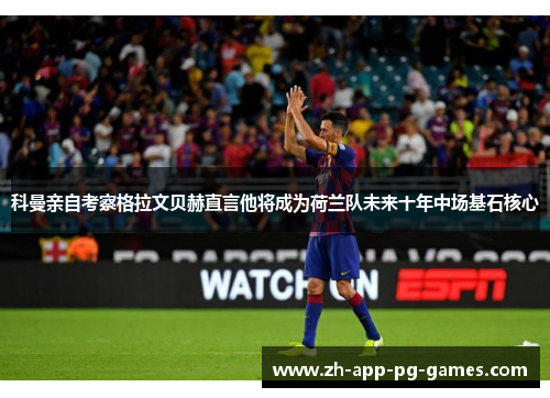 科曼亲自考察格拉文贝赫直言他将成为荷兰队未来十年中场基石核心